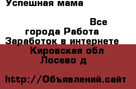  Успешная мама                                                                 - Все города Работа » Заработок в интернете   . Кировская обл.,Лосево д.